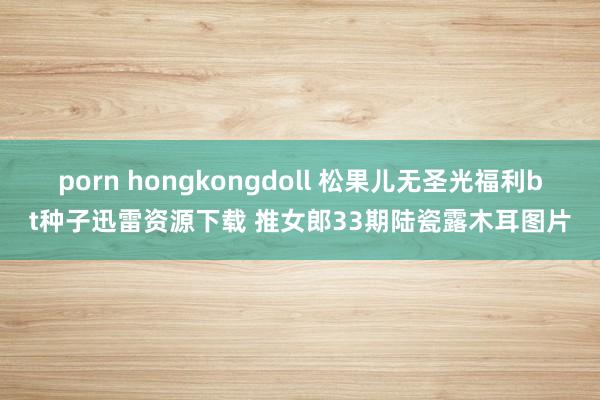 porn hongkongdoll 松果儿无圣光福利bt种子迅雷资源下载 推女郎33期陆瓷露木耳图片