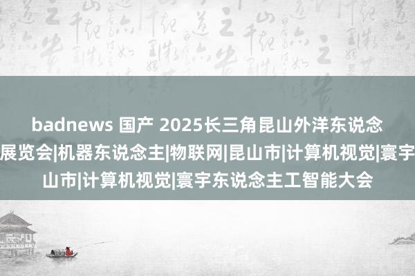 badnews 国产 2025长三角昆山外洋东说念主工智能产业与控制展览会|机器东说念主|物联网|昆山市|计算机视觉|寰宇东说念主工智能大会