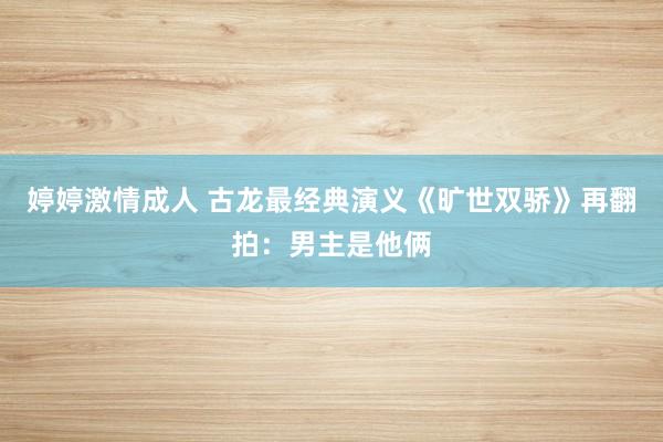 婷婷激情成人 古龙最经典演义《旷世双骄》再翻拍：男主是他俩