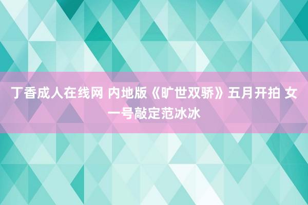 丁香成人在线网 内地版《旷世双骄》五月开拍 女一号敲定范冰冰