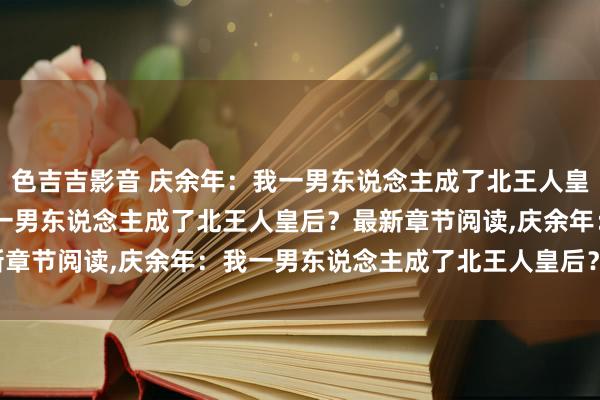 色吉吉影音 庆余年：我一男东说念主成了北王人皇后？无弹窗，庆余年：我一男东说念主成了北王人皇后？最新章节阅读，庆余年：我一男东说念主成了北王人皇后？txt全集