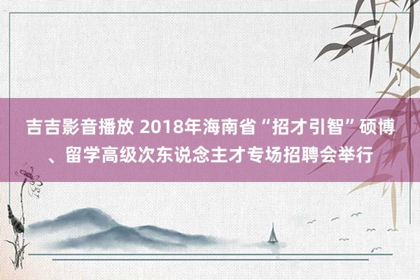 吉吉影音播放 2018年海南省“招才引智”硕博、留学高级次东说念主才专场招聘会举行