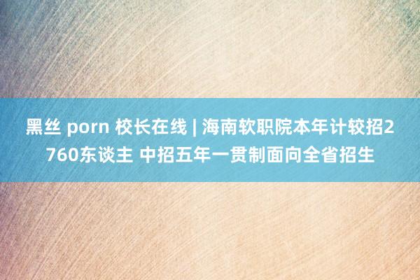 黑丝 porn 校长在线 | 海南软职院本年计较招2760东谈主 中招五年一贯制面向全省招生