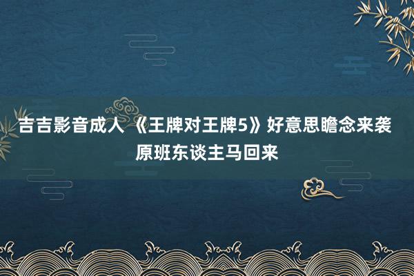 吉吉影音成人 《王牌对王牌5》好意思瞻念来袭 原班东谈主马回来