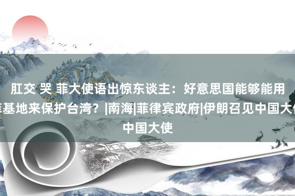 肛交 哭 菲大使语出惊东谈主：好意思国能够能用菲基地来保护台湾？|南海|菲律宾政府|伊朗召见中国大使