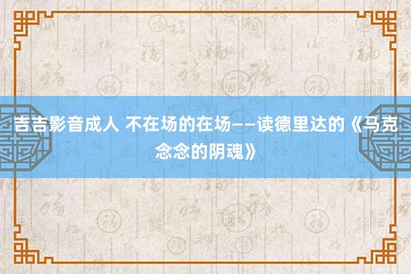 吉吉影音成人 不在场的在场——读德里达的《马克念念的阴魂》