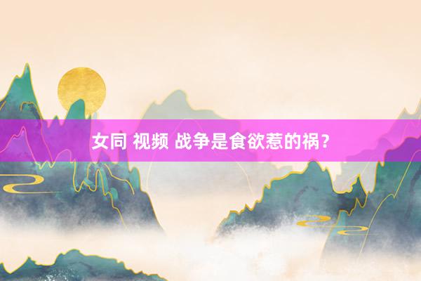 女同 视频 战争是食欲惹的祸？