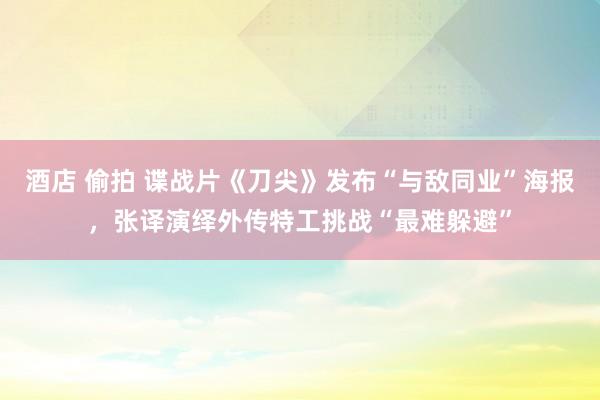 酒店 偷拍 谍战片《刀尖》发布“与敌同业”海报，张译演绎外传特工挑战“最难躲避”