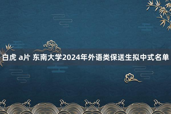 白虎 a片 东南大学2024年外语类保送生拟中式名单