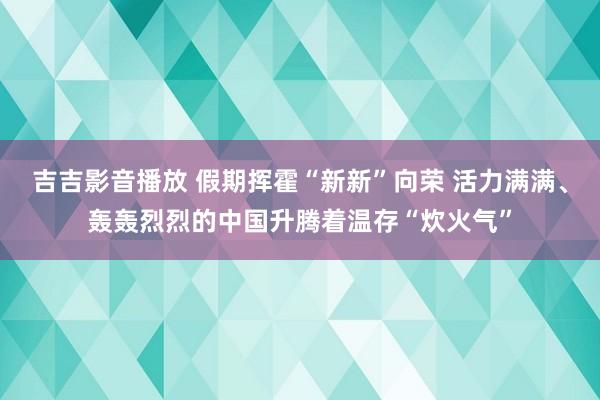 吉吉影音播放 假期挥霍“新新”向荣 活力满满、轰轰烈烈的中国升腾着温存“炊火气”