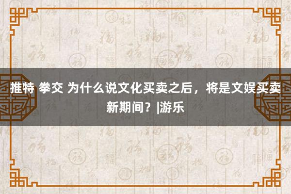 推特 拳交 为什么说文化买卖之后，将是文娱买卖新期间？|游乐