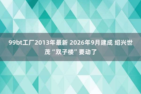 99bt工厂2013年最新 2026年9月建成 绍兴世茂“双子楼”要动了