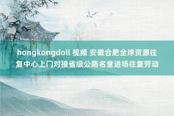 hongkongdoll 视频 安徽合肥全球资源往复中心上门对接省级公路名堂进场往复劳动