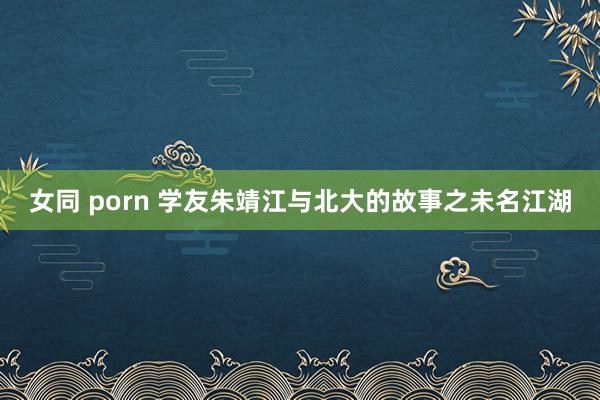 女同 porn 学友朱靖江与北大的故事之未名江湖